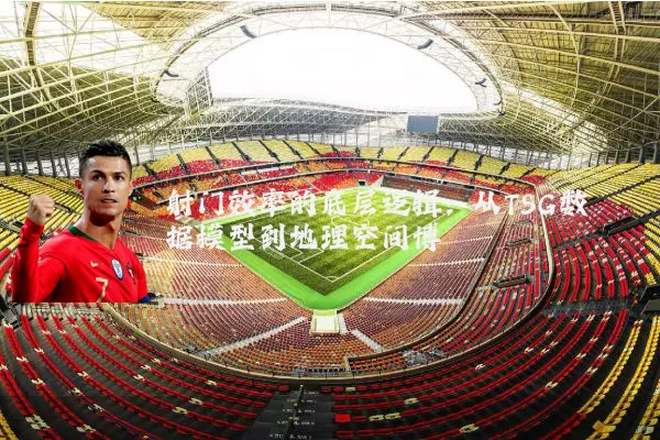射门效率的底层逻辑：从TSG数据模型到地理空间博弈